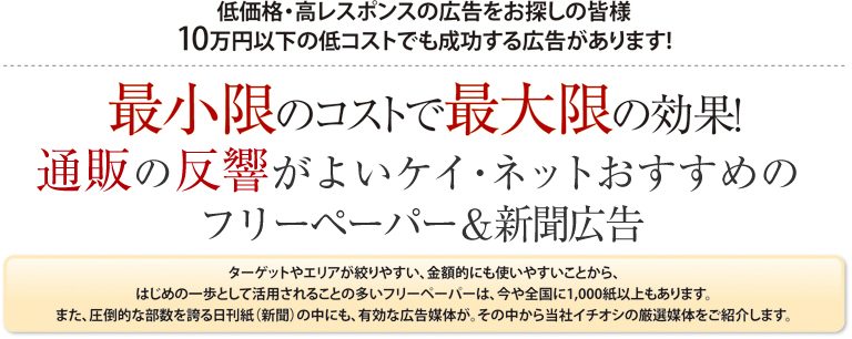低価格・高レスポンスの広告をお探しの皆様10万円以下の低コストでも成功する広告があります!最小限のコストで最大限の効果!
通販の反響がよいケイネットおすすめフリーペーパー＆新聞広告 ターゲットやエリアが絞りやすい、金額的にも使いやすいことから、
はじめの一歩として活用されることの多いフリーペーパーは、今や全国に1,000紙以上もあります。
また、圧倒的な部数を誇る日刊紙（新聞）の中にも、有効な広告媒体が。その中から当社イチオシの厳選媒体をご紹介します。