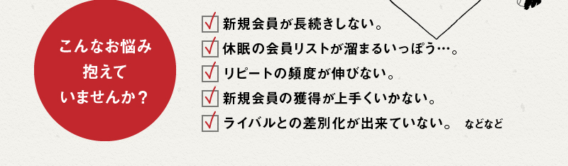 こんなお悩み抱えていませんか？規会員が長続きしない。休眠の会員リストが溜まるいっぽう…。リピートの頻度が伸びない。新規会員の獲得が上手くいかない。ライバルとの差別化が出来ていない。などなど