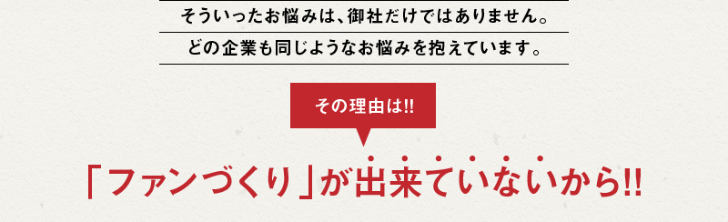 そういったお悩みは、御社だけではありません。どの企業も同じようなお悩みを抱えています。その理由は!! 「ファンづくり」が出来ていないから!!