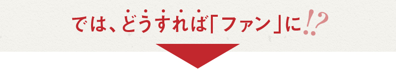 では、どうすれば「ファン」に?!
