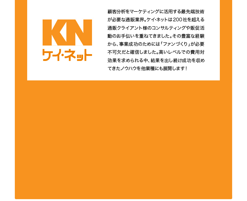 KN ケイ・ネット 顧客分析をマーケティングに活用する最先端技術が必要な通販業界。ケイ･ネットは200社を超える通販クライアント様のコンサルティングや販促活動のお手伝いを重ねてきました。その豊富な経験から、事業成功のためには「ファンづくり」が必要不可欠だと確信しました。高いレベルでの費用対効果を求められる中、結果を出し続け成功を収めてきたノウハウを他業種にも展開します!