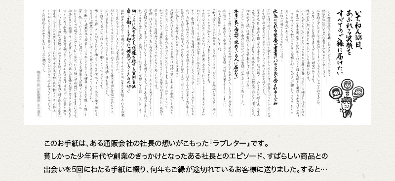 このお⼿紙は、ある通販会社の社⻑の想いがこもった『売れるラブレター』です。貧しかった少年時代や創業のきっかけとなったある社⻑とのエピソード、すばらしい商品との出会いを5回にわたる手紙に綴り、何年もご縁が途切れているお客様に送りました。すると…
