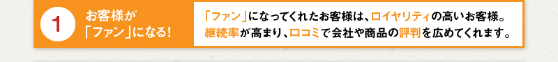 1 お客様が「ファン」になる！「ファン」になってくれたお客様は、ロイヤリティの高いお客様。継続率が高まり、口コミで会社や商品の評判を広めてくれます。