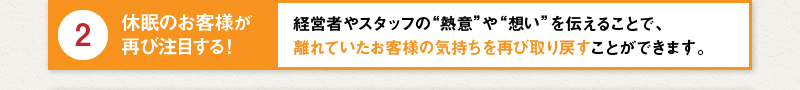 2 休眠のお客様が再び注目する！経営者やスタッフの“熱意”や“想い”を伝えることで、離れていたお客様の気持ちを再び取り戻すことができます。