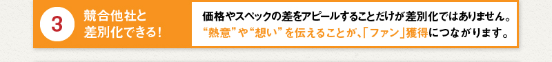3 競合他社と差別化できる！価格やスペックの差をアピールすることだけが差別化ではありません。“熱意”や“想い”を伝えることが、「ファン」獲得につながります。