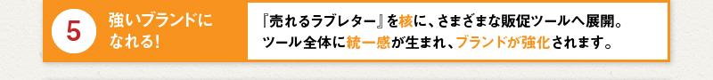 5 強いブランドになれる！『売れるラブレター』を核に、さまざまな販促ツールへ展開。ツール全体に統一感が生まれ、ブランドが強化されます。