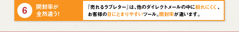 6 開封率が全然違う！『売れるラブレター』は、他のダイレクトメールの中に紛れにくく、お客様の目にとまりやすいツール。開封率が違います。