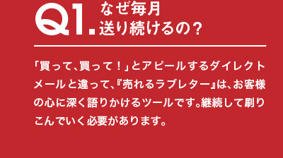 Q1.なぜ毎月送り続けるの？「買って、買って！」とアピールするダイレクトメールと違って、『売れるラブレター』は、お客様の心に深く語りかけるツールです。継続して刷りこんでいく必要があります。