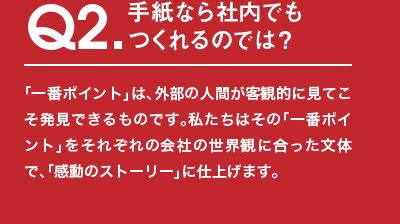 Q2.手紙なら社内でもつくれるのでは？「⼀番ポイント」は、外部の⼈間が客観的に⾒てこそ発⾒できるものです。私たちはその「一番ポイント」をそれぞれの会社の世界観に合った文体で、「感動のストーリー」に仕上げます。