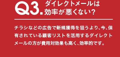 Q3.ダイレクトメールは効率が悪くない？チラシなどの広告で新規獲得を狙うより、今、保有されている顧客リストを活用するダイレクトメールの方が費用対効果も高く、効率的です。
