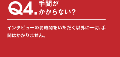 Q4.手間がかからない？インタビューのお時間をいただく以外に⼀切、⼿間はかかりません。