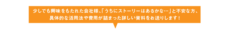 少しでも興味をもたれた会社様、「うちにストーリーはあるかな…」と不安な方、具体的な活用法や費用が詰まった詳しい資料をお送りします！