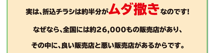 実は、折込チラシは約半分がムダ撒きなのです!なぜなら、全国には約26,000もの販売店があり、その中に、良い販売店と悪い販売店があるからです。