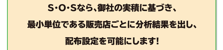 S・O・Sなら、御社の実積に基づき、最小単位である販売店ごとに分析結果を出し、配布設定を可能にします!