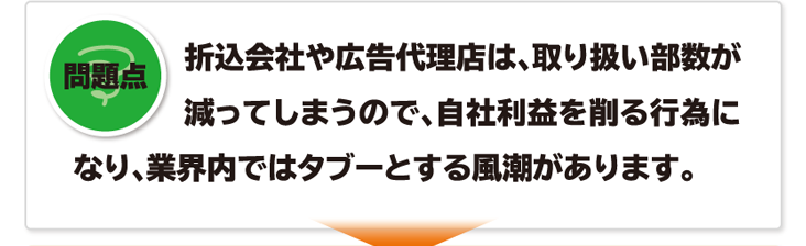 問題点 折込会社や広告代理店は、取り扱い部数が減ってしまうので、自社利益を削る行為になり、業界内ではタブーとする風潮があります。