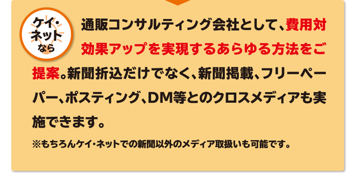 ケイ・ネットなら 通販コンサルティング会社として、費用対効果アップを実現するあらゆる方法をご提案。新聞折込だけでなく、新聞掲載、フリーペーパー、ポスティング、DM等とのクロスメディアも実施できます。※もちろんケイ・ネットでの新聞以外のメディア取扱いも可能です。