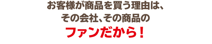お客様が商品を買う理由は、その会社、その商品のファンだから！