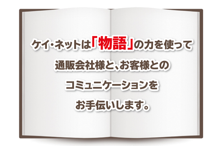 ケイ・ネットは「物語」の力を使って通販会社様と、お客様とのコミュニケーションをお手伝いします。