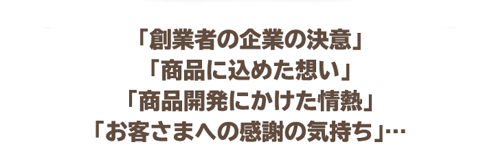「創業者の企業の決意」「商品に込めた想い」「商品開発にかけた情熱」「お客さまへの感謝の気持ち」…