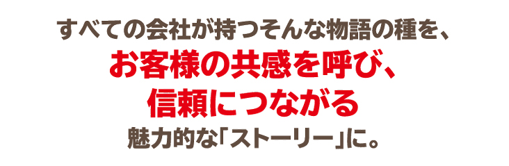 すべての会社が持つそんな物語の種を、お客様の共感を呼び、信頼につながる魅力的な「ストーリー」に。