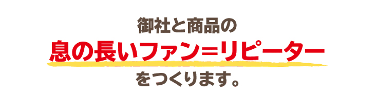 御社と商品の息の長いファン＝リピーターをつくります。