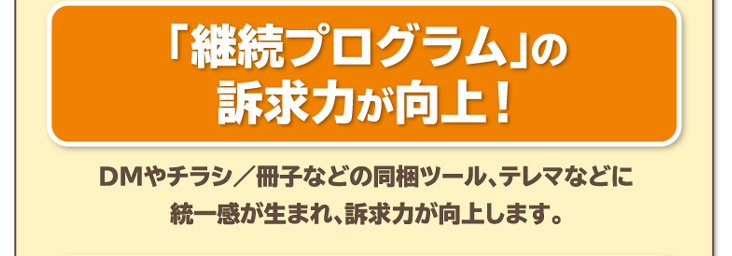 「継続プログラム」の訴求力が向上！DMやチラシ／冊子などの同梱ツール、テレマなどに統一感が生まれ、訴求力が向上します。