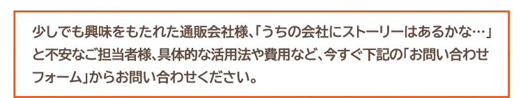 少しでも興味をもたれた通販会社様、「うちの会社にストーリーはあるかな…」と不安なご担当者様、具体的な活用法や費用など、今すぐ下記の「お問い合わせフォーム」からお問い合わせください。