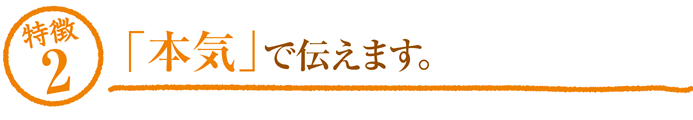 特徴2「本気」で伝えます。