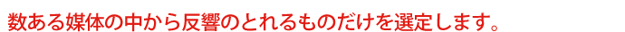 数ある媒体の中から反響のとれるものだけを選定します。
